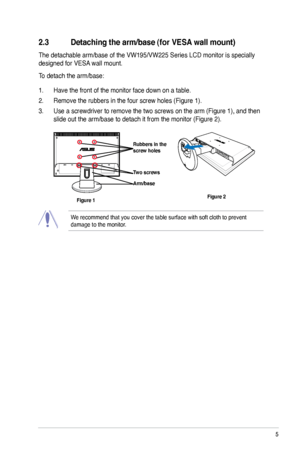 Page 13
2.3 Detaching the arm/base (for VESA wall mount)
The detachable arm/base of the VW195/VW225 Series LCD monitor is specially 
designed for VESA wall mount. 
To detach the arm/base: 
1. Have the front of the monitor face down on a table.
2. Remove the rubbers in the four screw holes (Figure 1).
3. Use a screwdriver to remove the two screws on the arm (Figure 1), and then 
slide out the arm/base to detach it from the monitor (Figure 2).
We recommend that you cover the table surface with soft cloth to...