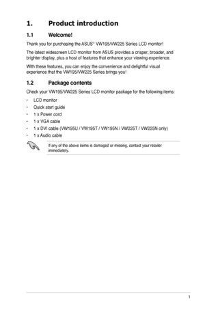 Page 9
1. Product introduction
1.1  Welcome!  
Thank you for purchasing the ASUS® VW195/VW225 Series LCD monitor!
The latest widescreen LCD monitor from ASUS provides a crisper, broader, and 
brighter display, plus a host of features that enhance your viewing experience. 
With these features, you can enjoy the convenience and delightful visual 
experience that the VW195/VW225 Series brings you!
1.2 Package contents
Check your VW195/VW225 Series LCD monitor package for the following items:
• LCD monitor
• Quick...