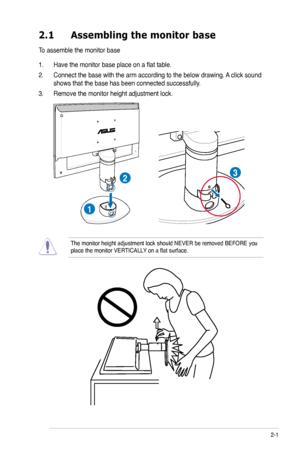 Page 13
2-1ASUS VW195xL/VW202xL/VW225xL Series LCD Monitor 
2.1 Assembling the monitor base
To assemble the monitor base
1. Have the monitor base place on a flat table.
2. Connect the base with the arm according to the below drawing. A click sound 
shows that the base has been connected successfully. 
3. Remove the monitor height adjustment lock.
1
23
The monitor height adjustment lock should NEVER be removed BEFORE you place the monitor VERTICALLY on a flat surface.
 