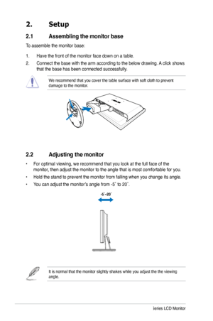 Page 12
2. Setup
2.1  Assembling the monitor base
To assemble the monitor base:
1. Have the front of the monitor face down on a table.
2. Connect the base with the arm according to the below drawing. A click shows 
that the base has been connected successfully. 
We recommend that you cover the table surface with soft cloth to prevent \
damage to the monitor. 
2.2  Adjusting the monitor
• For optimal viewing, we recommend that you look at the full face of the 
monitor, then adjust the monitor to the angle that...