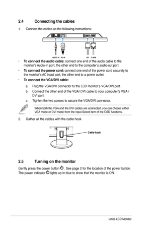 Page 14
2.4 Connecting the cables
1. Connect the cables as the following instructions:
• To connect the audio cable: connect one end of the audio cable to the 
monitor’s Audio-in port, the other end to the computer's audio-out port. 
• To connect the power cord: connect one end of the power cord securely to 
the monitor’s AC input port, the other end to a power outlet.
• To connect the VGA/DVI cable: 
a. Plug the VGA/DVI connector to the LCD monitor’s VGA/DVI port.
b. Connect the other end of the VGA/ DVI...