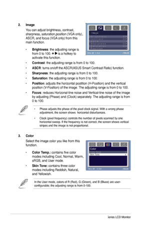 Page 16
3. Color
Select the image color you like from this 
function. 
• Color Temp.: contains five color 
modes including Cool, Normal, Warm, 
sRGB, and User mode.
• Skin Tone: contains three color 
modes including Reddish, Natural, 
and Yellowish. 
In the User mode, colors of R (Red), G (Green), and B (Bluee) are \
user-configurable; the adjusting range is from 0-100.
2.  Image 
You can adjust brightness, contrast, 
sharpness, saturation,position (VGA only), 
ASCR, and focus (VGA only) from this 
main...