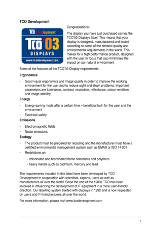 Page 5
v

TCO Development
Congratulations! 
The display you have just purchased carries the 
TCO’03 Displays label. This means that your 
display is designed, manufactured and tested 
according to some of the strictest quality and 
environmental requirements in the world. This 
makes for a high performance product, designed 
with the user in focus that also minimizes the 
impact on our natural environment. 
Some of the features of the TCO’03 Display requirements: 
Ergonomics 
•  Good visual ergonomics and...