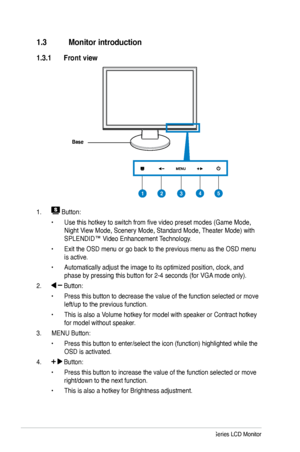 Page 10
1.3 Monitor introduction
1.3.1 Front view
Base
1.  Button:
• Use this hotkey to switch from five video preset modes (Game Mode, 
Night View Mode, Scenery Mode, Standard Mode, Theater Mode) with 
SPLENDID™ Video Enhancement Technology.
• Exit the OSD menu or go back to the previous menu as the OSD menu 
is active.
• Automatically adjust the image to its optimized position, clock, and 
phase by pressing this button for 2-4 seconds (for VGA mode only).
2.  Button:
• Press this button to decrease the value...