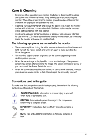 Page 7
vii

Care & Cleaning 
• Before you lift or reposition your monitor, it is better to disconnect the cables 
and power cord. Follow the correct lifting techniques when positioning t\
he 
monitor. When lifting or carrying the monitor, grasp the edges of the monitor. 
Do not lift the display by the stand or the cord. 
• Cleaning. Turn your monitor off and unplug the power cord. Clean the monitor 
surface with a lint-free, non-abrasive cloth. Stubborn stains may be rem\
oved 
with a cloth dampened with mild...