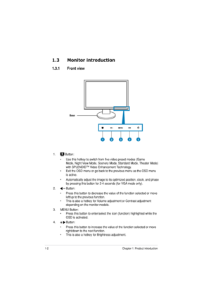 Page 101-2Chapter 1: Product introduction
1.3 Monitor introduction
1.3.1 Front view
Base
1. Button:
• Use this hotkey to switch from five video preset modes (Game  Mode, Night View Mode, Scenery Mode, Standard Mode, Theater Mode) t View Mode, Scenery Mode, Standard Mode, Theater Mode) Mode, Scenery Mode, Standard Mode, Theater Mode) 
with SPLENDID™ Video Enhancement Technology.
• Exit the OSD menu or go back to the previous menu as the OSD menu is active.
• Automatically adjust the image to its optimized...