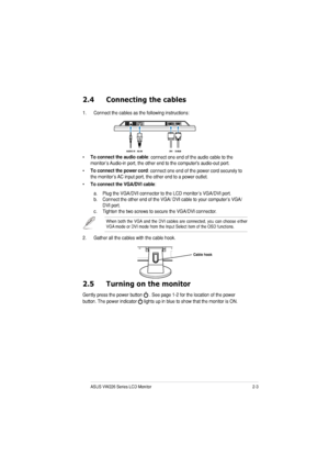 Page 152-3ASUS VW226 Series LCD Monitor 
2.4 Connecting the cables
1. Connect the cables as the following instructions: • To connect the audio cable
: connect one end of the audio cable to the 
monitor’s Audio-in port, the other end to the computers audio-out port. 
• To connect the power cord
: connect one end of the power cord securely to 
the monitor’s AC input port, the other end to a power outlet.
• To connect the VGA/DVI cable
:
a. Plug the VGA/DVI connector to the LCD monitor’s VGA/DVI port. 
b. Connect...