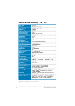 Page 223-6Chapter 3: General Instruction  
6SHFL¿FDWLRQVVXPPDU\9:66
Panel TypeTFT LCD
Panel size22 (16:10) wide screen
Max.  ResolutionWSXGA+ 1680 x 1050
Pixel pitch0.282mm
Brightness (Typ.)250cd/m2
Contrast Ratio (Typ.)1000:1
Contrast Ratio (Max.)50 000:1 (with ASCR ON)
Viewing angle(H/V) CR>10† /160†
Display colors16.7M
Response time5ms
SPLENDID™ Video  EnhancementYes
SPLENDID™ selection5 video preset modes (by hotkey)
Auto adjustmentYes (by hotkey)
Color temperature selection5 color temperatures...