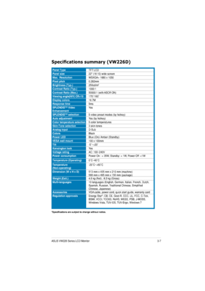 Page 233-7ASUS VW226 Series LCD Monitor 
6SHFL¿FDWLRQVVXPPDU\9:
6
Panel TypeTFT LCD
Panel size22 (16:10) wide screen
Max.  ResolutionWSXGA+ 1680 x 1050
Pixel pitch0.282mm
Brightness (Typ.)25
0cd/m2
Contrast Ratio (Typ.)1000:1
Contrast Ratio (Max.)50 000:1 (with ASCR ON)
Viewing angle(H/V) CR>10† /160†
Display colors16.7M
Response time5ms
SPLENDID™ Video  EnhancementYes
SPLENDID™ selection5 video preset modes (by hotkey)
Auto adjustmentYes (by hotkey)
Color temperature selection5 color temperatures...