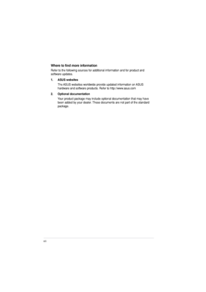 Page 8viii
9JGTGVQPFOQTGKPHQTOCVKQP
Refer to the following sources for additional information and for product and  software updates. 
1. ASUS websitesThe ASUS websites worldwide provide updated information on ASUS  
hardware and software products. Refer to http://www.asus.com
2. Optional documentation Your product package may include optional documentation that may have 
been added by your dealer. These documents are not part of the standard package.
 