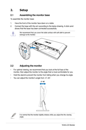 Page 12
4ASUS VW246/VK246 LCD Monitor

2. Setup
2.1  Assembling the monitor base
To assemble the monitor base:
1. Have the front of the monitor face down on a table.
2. Connect the base with the arm according to the below drawing. A click sond 
shows that the base has been connected successfully.
We recommend that you cover the table surface with soft cloth to prevent \
damage to the monitor. 
2.2  Adjusting the monitor
• For optimal viewing, we recommend that you look at the full face of the 
monitor, then...