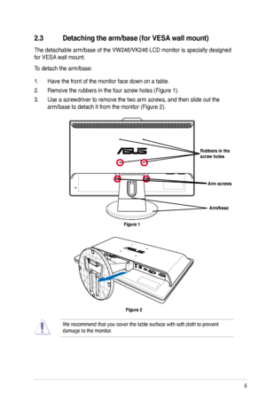 Page 13
5ASUS VW246/VK246 LCD Monitor

2.3 Detaching the arm/base (for VESA wall mount)
The detachable arm/base of the VW246/VK246 LCD monitor is specially designed 
for VESA wall mount. 
To detach the arm/base: 
1. Have the front of the monitor face down on a table.
2. Remove the rubbers in the four screw holes (Figure 1).
3. Use a screwdriver to remove the two arm screws, and then slide out the 
arm/base to detach it from the monitor (Figure 2).
We recommend that you cover the table surface with soft cloth to...