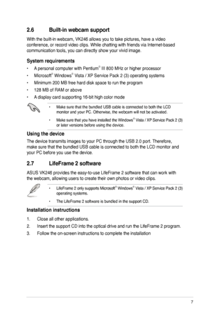 Page 15
7ASUS VW246/VK246 LCD Monitor

2.7 LifeFrame 2 software
ASUS VK246 provides the easy-to-use LifeFrame 2 software that can work with 
the webcam, allowing users to create their own photos or video clips.
• LifeFrame 2 only supports Microsoft® Windows® Vista / XP Service Pack 2 (3) operating systems.
• The LifeFrame 2 software is bundled in the support CD. 
Installation instructions
1.  Close all other applications.
2. Insert the support CD into the optical drive and run the LifeFrame 2 program. 
3....