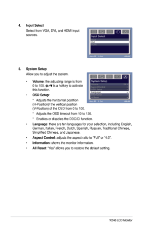 Page 18
10ASUS VW246/VK246 LCD Monitor

4. Input Select 
 Select from VGA, DVI, and HDMI input 
sources.
5. System Setup 
Allow you to adjust the system.
• Volume: the adjusting range is from 
0 to 100.  is a hotkey to activate 
this function. 
• OSD Setup: 
 *   Adjusts the horizontal postition 
(H-Position)/ the vertical position 
(V-Position) of the OSD from 0 to 100. 
 *   Adjusts the OSD timeout from 10 to 120. 
 *   Enables or disables the DDC/CI function.
• Language: there are ten languages for your...