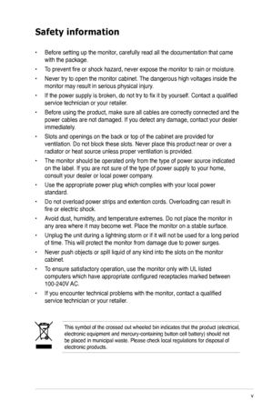 Page 5
v

Safety information
This symbol of the crossed out wheeled bin indicates that the product (electrical,  electronic equipment and mercury-containing button cell battery) should\
 not be placed in municipal waste. Please check local regulations for disposa\
l of electronic products.
• Before setting up the monitor, carefully read all the documentation that came 
with the package.   
• To prevent fire or shock hazard, never expose the monitor to rain or moisture.  
• Never try to open the monitor...
