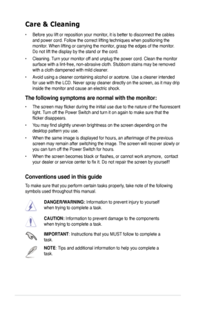 Page 6
vi

Care & Cleaning 
• Before you lift or reposition your monitor, it is better to disconnect the cables 
and power cord. Follow the correct lifting techniques when positioning t\
he 
monitor. When lifting or carrying the monitor, grasp the edges of the monitor. 
Do not lift the display by the stand or the cord. 
• Cleaning. Turn your monitor off and unplug the power cord. Clean the monitor 
surface with a lint-free, non-abrasive cloth. Stubborn stains may be rem\
oved 
with a cloth dampened with mild...