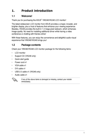 Page 9
1ASUS VW246/VK246 LCD Monitor
1. Product introduction
1.1  Welcome!  
Thank you for purchasing the ASUS® VW246/VK246 LCD monitor!
The latest widescreen LCD monitor from ASUS provides a crisper, broader, and 
brighter display, plus a host of features that enhance your viewing experience. 
Besides, VK246 provides the built-in 1.3 mega-pixel webcam, which enhances 
image quality. No need for installing additional driver while having a video 
conference or chatting with friends online!
With these features,...