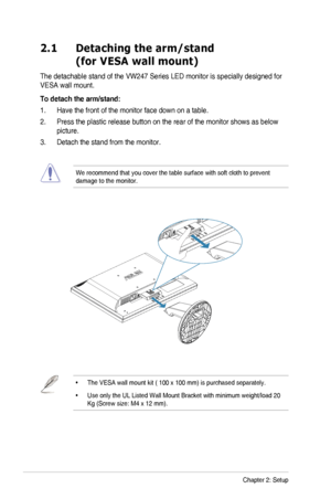 Page 142-1Chapter	2:	Setup
2.1   Detaching the arm/stand 
(for VESA wall mount)
The	detachable	stand	of	the	VW247	Series	LED	monitor	is	specially	designed	for	
VESA	wall	mount.
To detach the arm/stand:
1.	 Have	the	front	of	the	monitor	face	down	on	a	table.
2.	 Press	the	plastic	release	button	on	the	rear	of	the	monitor	shows	as	below	
picture.
3.	 Detach	the	stand	from	the	monitor.
	
We	recommend	that	you	cover	the	table	surface	with	soft	cloth	to	prevent	
damage	to	the	monitor.
•	The	VESA	wall	mount	kit	(	100...