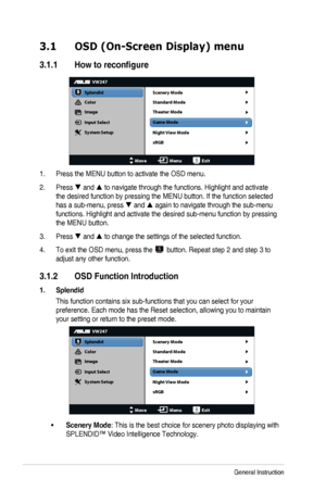 Page 163-1Chapter	3:	General	Instruction
3.1 OSD (On-Screen Display) menu
3.1.1	 How	to	reconfigure
VW247
Splendid
Color
Image
Input Select
MoveMenuExit
System Setup Scenery Mode
Standard Mode
Theater Mode
Game Mode
Night View Mode
sRGB
1. Press	the	MENU	button	to	activate	the	OSD	menu.
2. Press		and		to	navigate	through	the	functions.	Highlight	and	activate	
the	desired	function	by	pressing	the	MENU	button.	If	the	function	selected	
has	a	sub-menu,	press		and		again	to	navigate	through	the	sub-menu...