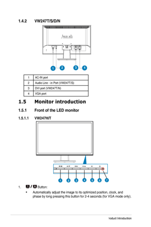 Page 81-2Chapter	1:	Product	Introduction
1.4.2 VW247T/S/D/N
1234
1AC-IN	port
2Audio	Line	-	in	Port	(VW247T/S)
3DVI	port	(VW247T/N)
4VGA	port
1.5 Monitor introduction
1.5.1  Front of the LED monitor
1.5.1.1  VW247H/T
4571236
1. 	Button:
•	Automatically	adjust	the	image	to	its	optimized	position,	clock,	and	
phase	by	long	pressing	this	button	for	2-4	seconds	(for	VGA	mode	only).
  