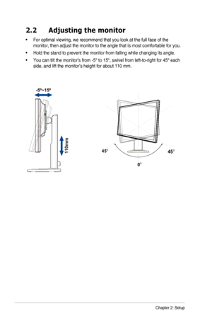 Page 112-2Chapter	2:	Setup
2.2 Adjusting the monitor
•		For	optimal	viewing,	we	recommend	that	you	look	at	the	full	face	of	the	
monitor,	then	adjust	the	monitor	to	the	angle	that	is	most	comfortable	for	you.
•		Hold	the	stand	to	prevent	the	monitor	from	falling	while	changing	its	angle.
•		You	can	tilt	the	monitor’s	from	-5º to 15º,	swivel	from	left-to-right	for	45º each 
side,	and	lift	the	monitor’s	height	for	about	110	mm.
-5º~15º 
110mm45º
0º
45º
  