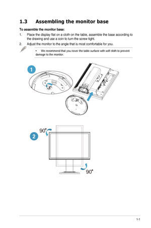 Page 71-1ASUS	LED	Monitor	VW248TLB	Series
1.3 Assembling the monitor base
To assemble the monitor base:
1.	 Place	 the	display	 flat	on	a	cloth	 on	the	 table,	 assemble	 the	base	 according	 to	
the	drawing	and	use	a	coin	to	turn	the	screw	tight.
2.	 Adjust	the	monitor	to	the	angle	that	is	most	comfortable	for	you.
•	We	recommend	that	you	cover	the	table	surface	with	soft	cloth	to	prevent	
damage	to	the	monitor.
1
2
90
90
  