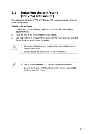 Page 102-1ASUS	LED	Monitor	VW248TLB	Series
2.1   Detaching the arm/stand 
(for VESA wall mount)
The	detachable	stand	of	the	VW248TLB	Series	LED	monitor	is	specially	designed	
for	VESA	wall	mount.
To detach the arm/stand:
1.	 Lower	the	monitor	to	its	lowest	height,	and	then	inset	the	monitor	height	
adjustment	lock.
2.	 Have	the	front	of	the	monitor	face	down	on	a	table.
3.	 Use	a	screwdriver	to	remove	the	two	screws	on	the	VESA	cover,the	slide	out	
the	arm/base	to	detach	it	from	themonitor.
•		
We	recommend...