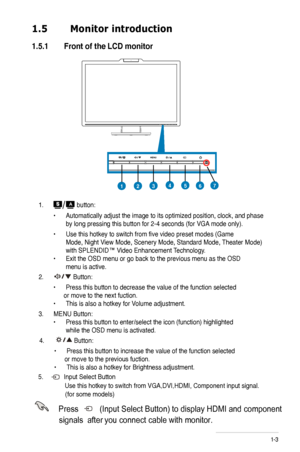 Page 9
1.  button:
 • Automatically adjust the image to its optimized position, clock, and phase  
 by long pressing this button for -4 seconds (for VGA mode only).
 • Use this hotkey to switch from five video preset modes (Game   
 Mode, Night V iew Mode, Scenery Mode, Standard Mode,  Theater Mode)  
 with SPLENDID™ Video Enhancement Technology . 
• Exit the OSD menu or go back to the previous menu as the OSD  
 menu is active.
.  Button:
 • Press this button to decrease the value of the function...