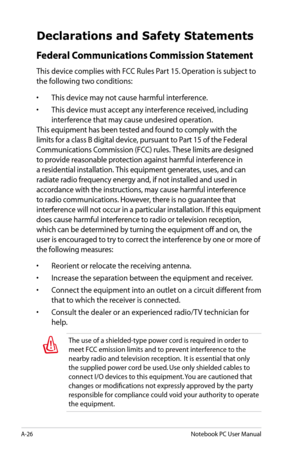 Page 102
A-26Notebook PC User Manual

Declarations and Safety Statements
Federal Communications Commission Statement
This device complies with FCC Rules Part 15. Operation is subject to 
the following two conditions:
• This device may not cause harmful interference.
•  This device must accept any interference received, including 
interference that may cause undesired operation.
This equipment has been tested and found to comply with the 
limits for a class B digital device, pursuant to Part 15 of the Federal...