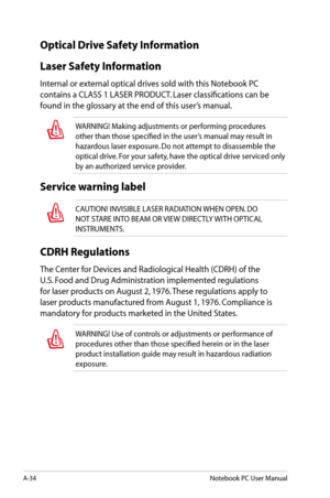 Page 110
A-34Notebook PC User Manual

Optical Drive Safety Information
Laser Safety Information
Internal or external optical drives sold with this Notebook PC 
contains a CLASS 1 LASER PRODUCT. Laser classifications can be 
found in the glossary at the end of this user’s manual.
WARNING! Making adjustments or performing procedures 
other than those specified in the user’s manual may result in 
hazardous laser exposure. Do not attempt to disassemble the 
optical drive. For your safety, have the optical drive...