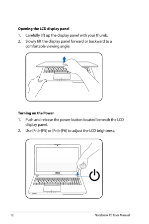 Page 12
12Notebook PC User Manual
Opening the LCD display panel
1.  Carefully lift up the display panel with your thumb.
2.   Slowly tilt the display panel forward or backward to a 
comfortable viewing angle.
Turning on the Power
1.  Push and release the power button located beneath the LCD 
display panel.
2.   Use [Fn]+[F5] or [Fn]+[F6] to adjust the LCD brightness. 