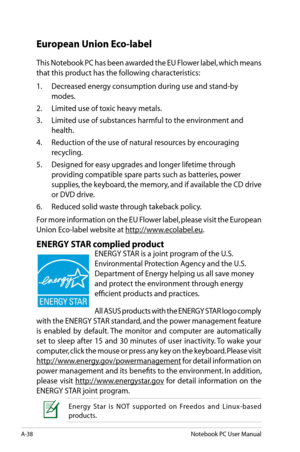 Page 114
A-38Notebook PC User Manual

European Union Eco-label
This Notebook PC has been awarded the EU Flower label, which means 
that this product has the following characteristics:
1.  Decreased energy consumption during use and stand-by 
modes.
2.   Limited use of toxic heavy metals.
3.   Limited use of substances harmful to the environment and 
health.
4.   Reduction of the use of natural resources by encouraging 
recycling.
5.   Designed for easy upgrades and longer lifetime through 
providing compatible...