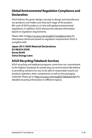 Page 115
Notebook PC User ManualA-39

Global Environmental Regulation Compliance and 
Declaration 
ASUS follows the green design concept to design and manufacture 
our products, and makes sure that each stage of the product 
life cycle of ASUS product is in line with global environmental 
regulations. In addition, ASUS disclose the relevant information 
based on regulation requirements.
Please refer to http://csr.asus.com/english/Compliance.htm for 
information disclosure based on regulation requirements ASUS is...