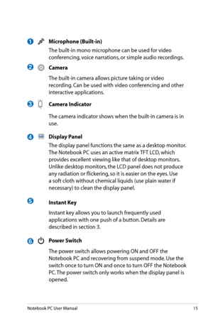 Page 15
Notebook PC User Manual15

 Microphone (Built-in)
  The built-in mono microphone can be used for video 
conferencing, voice narrations, or simple audio recordings.
 Camera
  The built-in camera allows picture taking or video 
recording. Can be used with video conferencing and other 
interactive applications.
 Camera Indicator
  The camera indicator shows when the built-in camera is in 
use.
 Display Panel
  The display panel functions the same as a desktop monitor. 
The Notebook PC uses an active matrix...