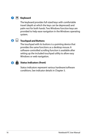 Page 16
16Notebook PC User Manual

7
8
 Keyboard
  The keyboard provides full-sized keys with comfortable 
travel (depth at which the keys can be depressed) and 
palm rest for both hands. Two Windows function keys are 
provided to help ease navigation in the Windows operating 
system. 
 Touchpad and Buttons
  The touchpad with its buttons is a pointing device that 
provides the same functions as a desktop mouse. A 
software-controlled scrolling function is available after 
setting up the included touchpad...
