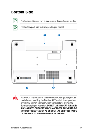 Page 17
Notebook PC User Manual17

Bottom Side
The bottom side may vary in appearance depending on model.
The battery pack size varies depending on model.
WARNING!  The bottom of the Notebook PC can get very hot. Be 
careful when handling the Notebook PC while it is in operation 
or recently been in operation. High temperatures are normal 
during charging or operation. DO NOT USE ON SOFT SURFACES 
SUCH AS BEDS OR SOFAS WHICH MAY BLOCK THE VENTS. DO 
NOT PUT THE NOTEBOOK PC ON YOUR LAP OR OTHER PARTS 
OF THE...