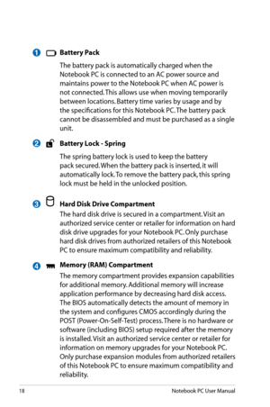 Page 18
18Notebook PC User Manual

 Battery Pack
  The battery pack is automatically charged when the 
Notebook PC is connected to an AC power source and 
maintains power to the Notebook PC when AC power is 
not connected. This allows use when moving temporarily 
between locations. Battery time varies by usage and by 
the specifications for this Notebook PC. The battery pack 
cannot be disassembled and must be purchased as a single 
unit.
 Battery Lock - Spring
  The spring battery lock is used to keep the...