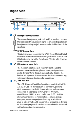 Page 19
Notebook PC User Manual19

Right Side
1
2
3
24783561
 Headphone Output Jack
  The  stereo  headphone  jack  (1/8  inch)  is  used  to  connect 
the Notebook PC’s audio out signal to amplified speakers or 
headphones. Using this jack automatically disables the built-in 
speakers.
 SPDIF Output Jack
  This jack provides connection to SPDIF (Sony/Philips Digital 
Interface)  compliant  devices  for  digital  audio  output.  Use 
this  feature  to  turn  the  Notebook  PC  into  a  hi-fi  home...