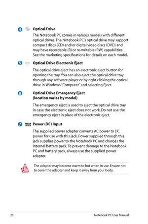 Page 20
20Notebook PC User Manual

5
6
4
7
 Optical Drive
  The Notebook PC comes in various models with different 
optical drives. The Notebook PC’s optical drive may support 
compact discs (CD) and/or digital video discs (DVD) and 
may have recordable (R) or re-writable (RW ) capabilities. 
See the marketing specifications for details on each model.
 Optical Drive Electronic Eject
  The optical drive eject has an electronic eject button for 
opening the tray. You can also eject the optical drive tray 
through...