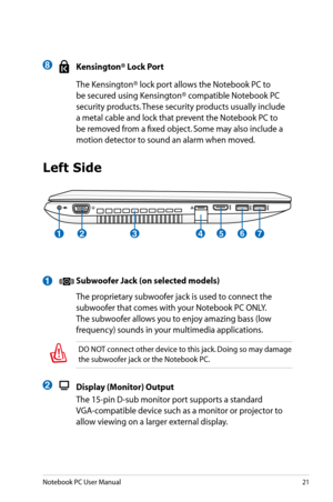 Page 21
Notebook PC User Manual21

1
Left Side
 Subwoofer Jack (on selected models)
  The proprietary subwoofer jack is used to connect the 
subwoofer that comes with your Notebook PC ONLY. 
The subwoofer allows you to enjoy amazing bass (low 
frequency) sounds in your multimedia applications.
4513267
 Kensington® Lock Port
  The Kensington® lock port allows the Notebook PC to 
be secured using Kensington® compatible Notebook PC 
security products. These security products usually include 
a metal cable and lock...
