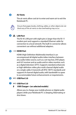 Page 22
22Notebook PC User Manual

5
 LAN Port
  The RJ-45 LAN port with eight pins is larger than the RJ-11 
modem port and supports a standard Ethernet cable for 
connection to a local network. The built-in connector allows 
convenient use without additional adapters.
HDMI HDMI Port
  HDMI (High-Definition Multimedia Interface) is an 
uncompressed all-digital audio/video interface between 
any audio/video source, such as a set-top box, DVD player, 
and A/V receiver and an audio and/or video monitor, such 
as...