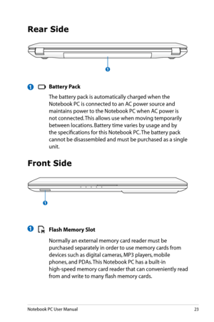 Page 23
Notebook PC User Manual23

Rear Side
 Battery Pack
  The battery pack is automatically charged when the 
Notebook PC is connected to an AC power source and 
maintains power to the Notebook PC when AC power is 
not connected. This allows use when moving temporarily 
between locations. Battery time varies by usage and by 
the specifications for this Notebook PC. The battery pack 
cannot be disassembled and must be purchased as a single 
unit.
1
Front Side
 Flash Memory Slot
  Normally an external memory...