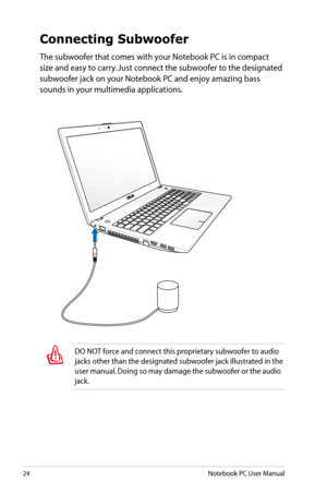 Page 24
24Notebook PC User Manual
DO NOT force and connect this proprietary subwoofer to audio 
jacks other than the designated subwoofer jack illustrated in the 
user manual. Doing so may damage the subwoofer or the audio 
jack.
Connecting Subwoofer
The subwoofer that comes with your Notebook PC is in compact 
size and easy to carry. Just connect the subwoofer to the designated 
subwoofer jack on your Notebook PC and enjoy amazing bass 
sounds in your multimedia applications. 
