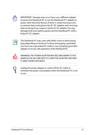 Page 27
Notebook PC User Manual27

IMPORTANT!  Damage may occur if you use a different adapter 
to power the Notebook PC or use the Notebook PC’s adapter to 
power other electrical devices. If there is smoke, burning scent, 
or extreme heat coming from the AC-DC adapter, seek servicing. 
Seek servicing if you suspect a faulty AC-DC adapter. You may 
damage both your battery pack(s) and the Notebook PC with a 
faulty AC-DC adapter.
This Notebook PC may come with either a two or three-prong 
plug depending on...