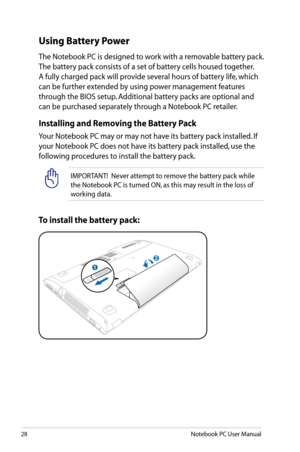 Page 28
28Notebook PC User Manual

IMPORTANT!  Never attempt to remove the battery pack while 
the Notebook PC is turned ON, as this may result in the loss of 
working data.
To install the battery pack:
Using Battery Power
The Notebook PC is designed to work with a removable battery pack. 
The battery pack consists of a set of battery cells housed together. 
A fully charged pack will provide several hours of battery life, which 
can be further extended by using power management features 
through the BIOS setup....