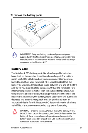 Page 29
Notebook PC User Manual29

IMPORTANT!  Only use battery packs and power adapters 
supplied with this Notebook PC or specifically approved by the 
manufacturer or retailer for use with this model or else damage 
may occur to the Notebook PC.
To remove the battery pack:
WARNING! For safety reasons, DO NOT throw the battery in fire, 
DO NOT short circuit the contacts, and DO NOT disassemble the 
battery. If there is any abnormal operation or damage to the 
battery pack caused by impact, turn OFF the...