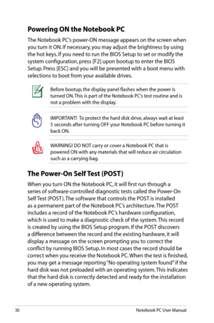 Page 30
30Notebook PC User Manual

IMPORTANT!  To protect the hard disk drive, always wait at least 
5 seconds after turning OFF your Notebook PC before turning it 
back ON. 
WARNING! DO NOT carry or cover a Notebook PC that is 
powered ON with any materials that will reduce air circulation 
such as a carrying bag.
Before bootup, the display panel flashes when the power is 
turned ON. This is part of the Notebook PC’s test routine and is 
not a problem with the display.
Powering ON the Notebook PC
The Notebook...