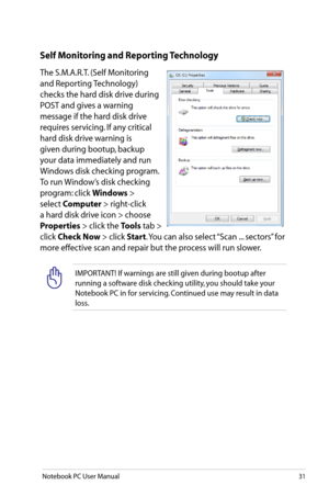 Page 31
Notebook PC User Manual31

IMPORTANT! If warnings are still given during bootup after 
running a software disk checking utility, you should take your 
Notebook PC in for servicing. Continued use may result in data 
loss. 
Self Monitoring and Reporting Technology
The S.M.A.R.T. (Self Monitoring 
and Reporting Technology) 
checks the hard disk drive during 
POST and gives a warning 
message if the hard disk drive 
requires servicing. If any critical 
hard disk drive warning is 
given during bootup, backup...
