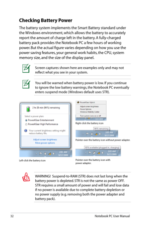Page 32
32Notebook PC User Manual

You will be warned when battery power is low. If you continue 
to ignore the low battery warnings, the Notebook PC eventually 
enters suspend mode ( Windows default uses STR).
Screen captures shown here are examples only and may not 
reflect what you see in your system. 
Checking Battery Power
The battery system implements the Smart Battery standard under 
the Windows environment, which allows the battery to accurately 
report the amount of charge left in the battery. A...