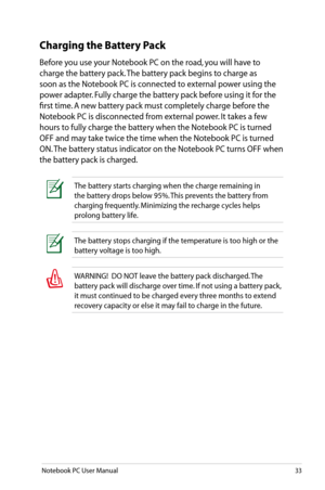 Page 33
Notebook PC User Manual33

WARNING!  DO NOT leave the battery pack discharged. The 
battery pack will discharge over time. If not using a battery pack, 
it must continued to be charged every three months to extend 
recovery capacity or else it may fail to charge in the future. 
The battery stops charging if the temperature is too high or the 
battery voltage is too high.
Charging the Battery Pack
Before you use your Notebook PC on the road, you will have to 
charge the battery pack. The battery pack...